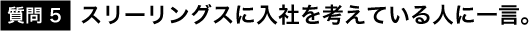 質問5：スリーリングに入社を考えている人に一言。